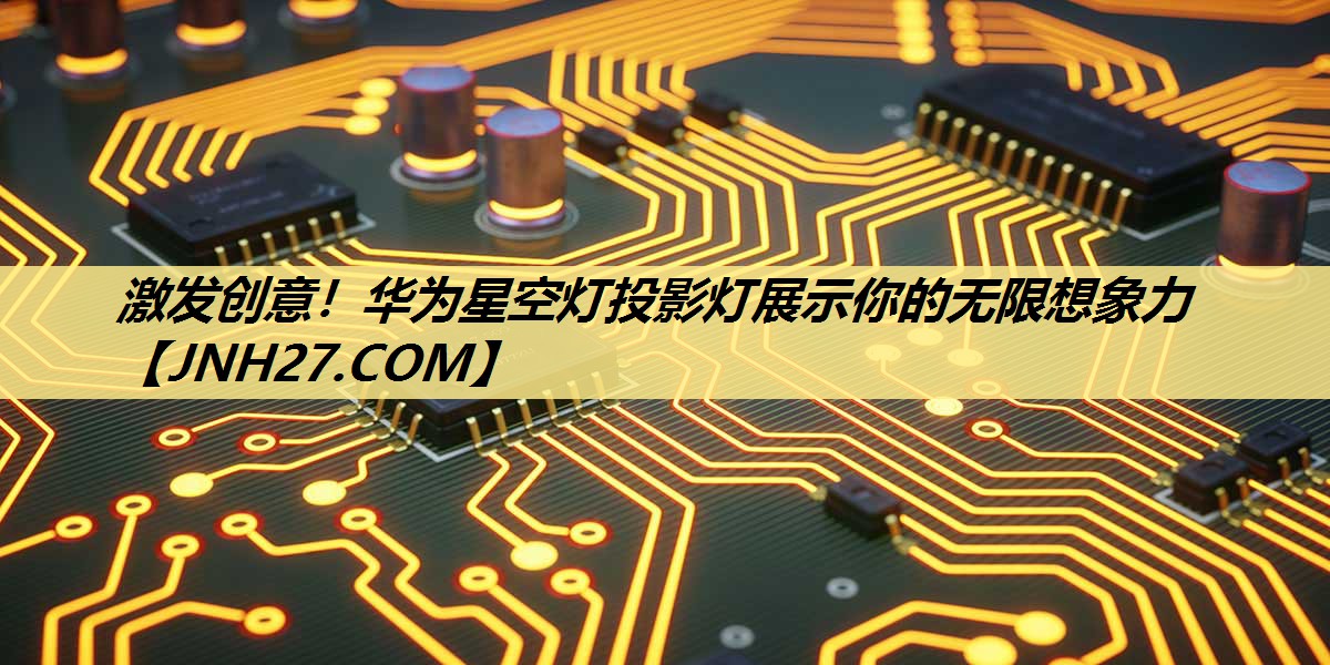 激发创意!华为星空灯投影灯展示你的无限想象力 激发创意!华为星空灯投影灯展示你的无限想象力