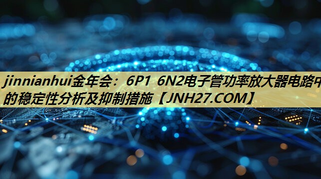 jinnianhui金年会:6P1 6N2电子管功率放大器电路中的稳定性分析及抑制措施 jinnianhui金年会:6P1 6N2电子管功率放大器电路中的稳定性分析及抑制措施