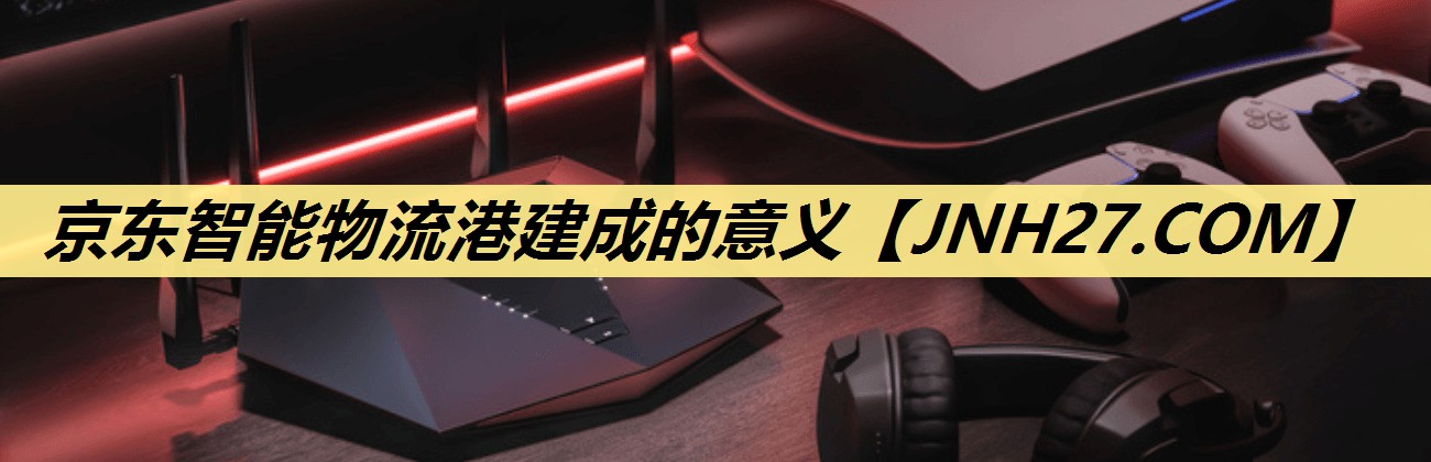 京东智能物流港建成的意义 京东智能物流港建成的意义