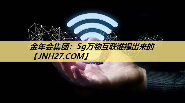 金年会集团:5g万物互联谁提出来的 金年会集团:5g万物互联谁提出来的