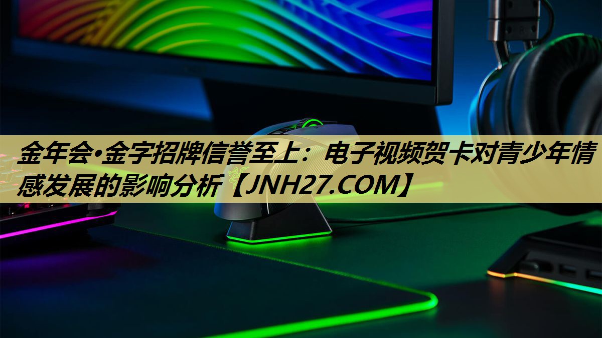 金年会·金字招牌信誉至上:电子视频贺卡对青少年情感发展的影响分析 金年会·金字招牌信誉至上:电子视频贺卡对青少年情感发展的影响分析