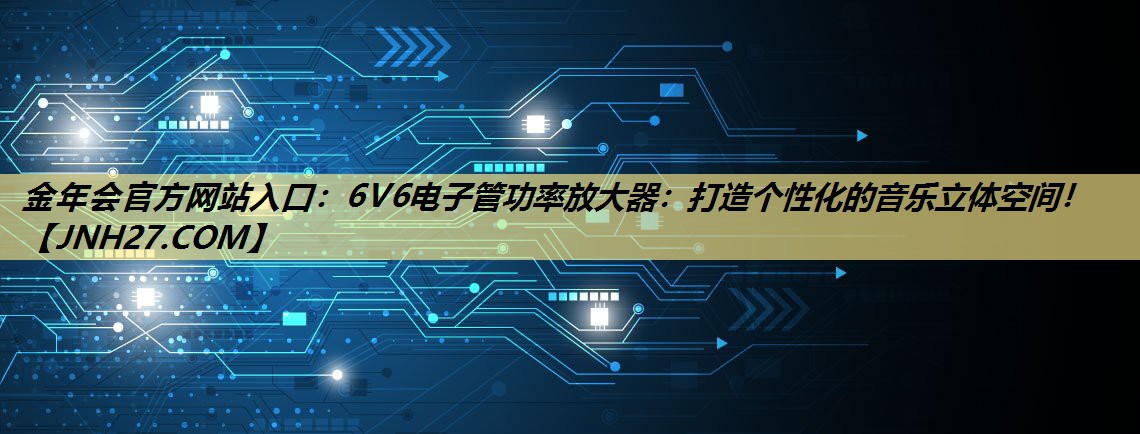 金年会官方网站入口:6V6电子管功率放大器:打造个性化的音乐立体空间! 金年会官方网站入口:6V6电子管功率放大器:打造个性化的音乐立体空间!