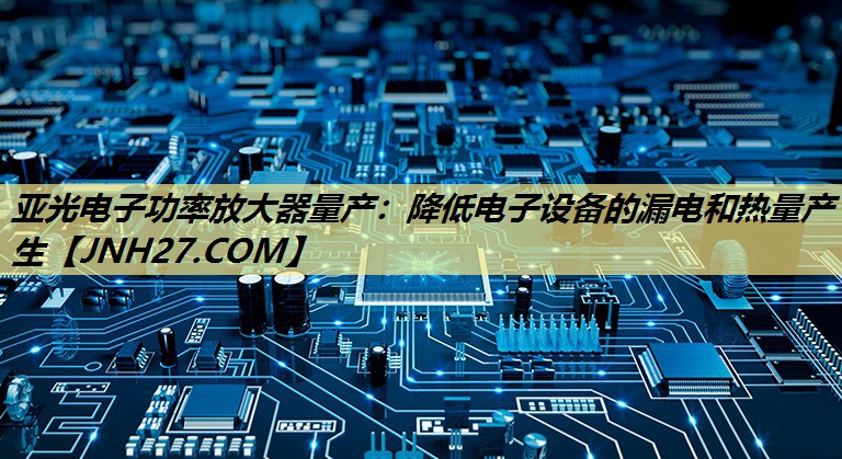 亚光电子功率放大器量产:降低电子设备的漏电和热量产生 亚光电子功率放大器量产:降低电子设备的漏电和热量产生