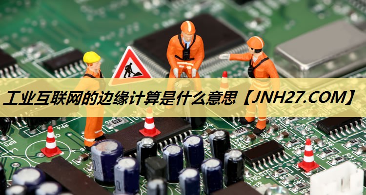 工业互联网的边缘计算是什么意思 工业互联网的边缘计算是什么意思