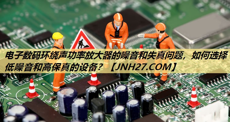 电子数码环绕声功率放大器的噪音和失真问题,如何选择低噪音和高保真的设备? 电子数码环绕声功率放大器的噪音和失真问题,如何选择低噪音和高保真的设备?