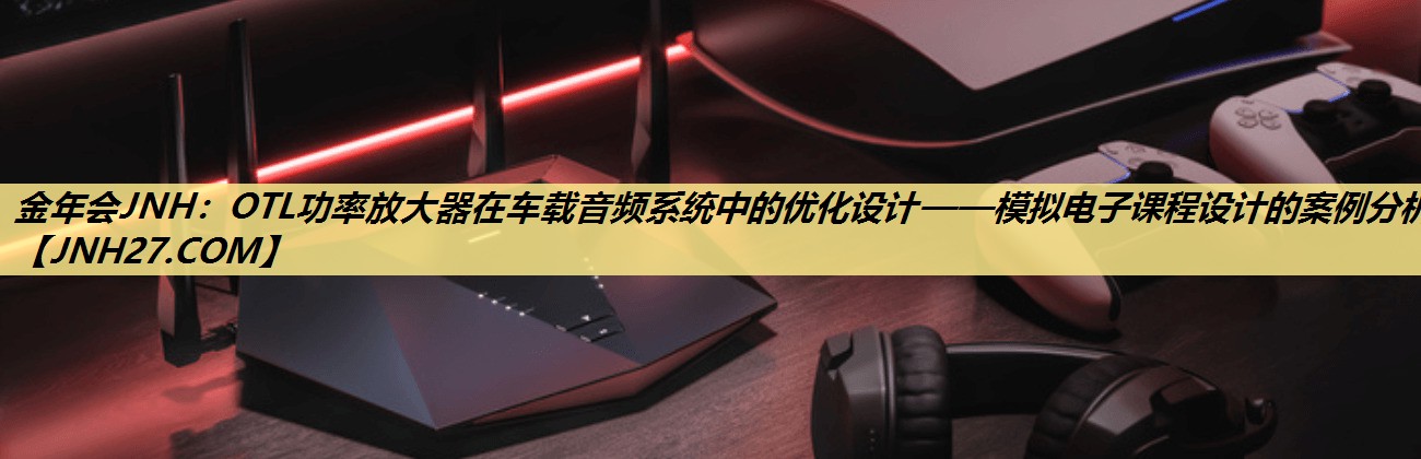 OTL功率放大器在车载音频系统中的优化设计——模拟电子课程设计的案例分析。